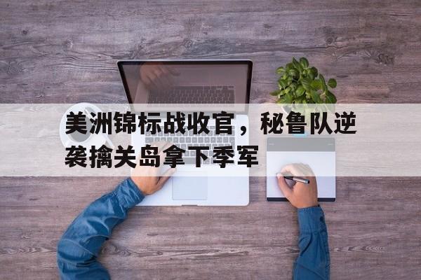 关于美洲锦标战收官，秘鲁队逆袭擒关岛拿下季军的信息
