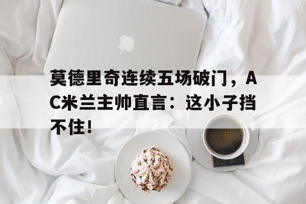 莫德里奇连续五场破门，AC米兰主帅直言：这小子挡不住！